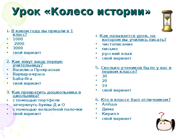 Урок  «Колесо истории»   1 . В каком году вы пришли в 1 класс? 1000  2000 3000 свой вариант  2. Как зовут вашу первую учительницу? Василиса Прекрасная Варвара-краса Баба-Яга свой вариант  3. Как превратить дошкольника в школьника? с помощью портфеля зачеркнуть буквы Д и О с помощью волшебной палочки свой вариант 4. Как называется урок, на котором вы учились писать? чистописание письмо русский язык свой вариант  5. Сколько учеников было у вас в первом классе? 30 20 10 свой вариант  6. Кто в классе был отличником? Алёша Дима Кирилл свой вариант  