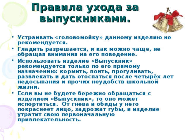 Правила ухода за выпускниками.   Устраивать «головомойку» данному изделию не рекомендуется. Гладить разрешается, и как можно чаще, не обращая внимания на его поведение. Использовать изделие «Выпускник» рекомендуется только по его прямому назначению: кормить, поить, прогуливать, развлекать и дать отоспаться после четырёх лет недосыпания и прочих неудобств школьной жизни. Если вы не будете бережно обращаться с изделием «Выпускник», то оно может испортиться. От гнева и обиды у него покраснеет лицо, задрожат губы, и изделие утратит свою первоначальную привлекательность. 