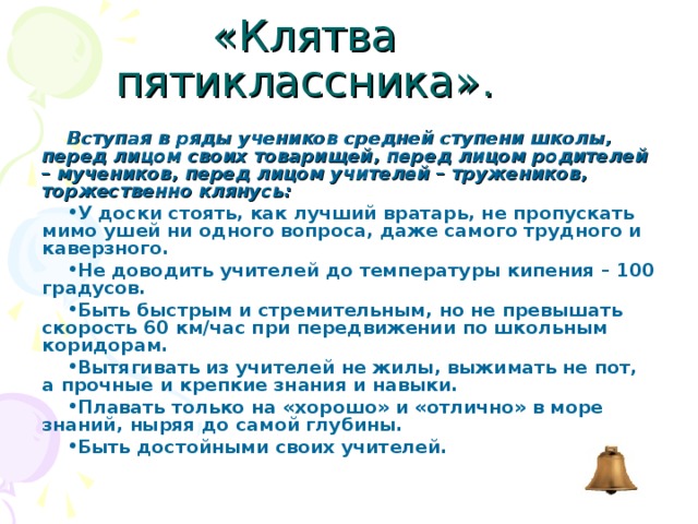«Клятва пятиклассника». Вступая в ряды учеников средней ступени школы, перед лицом своих товарищей, перед лицом родителей – мучеников, перед лицом учителей – тружеников, торжественно клянусь: У доски стоять, как лучший вратарь, не пропускать мимо ушей ни одного вопроса, даже самого трудного и каверзного. Не доводить учителей до температуры кипения – 100 градусов. Быть быстрым и стремительным, но не превышать скорость 60 км/час при передвижении по школьным коридорам. Вытягивать из учителей не жилы, выжимать не пот, а прочные и крепкие знания и навыки. Плавать только на «хорошо» и «отлично» в море знаний, ныряя до самой глубины. Быть достойными своих учителей. 