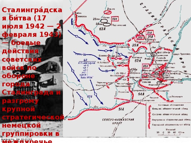 Сталингра́дская би́тва (17 июля 1942 — 2 февраля 1943) — боевые действия советских войск по обороне города Сталинграда и разгрому крупной стратегической немецкой группировки в междуречье Дона и Волги в ходе Великой Отечественной войны 