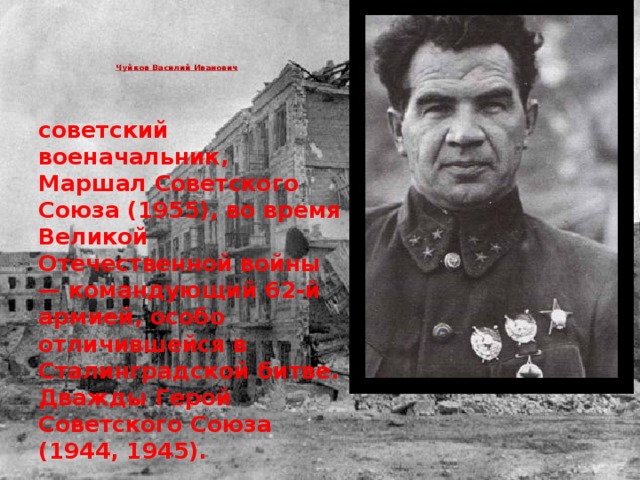 Чуйков Василий Иванович     советский военачальник, Маршал Советского Союза (1955), во время Великой Отечественной войны — командующий 62-й армией, особо отличившейся в Сталинградской битве. Дважды Герой Советского Союза (1944, 1945). 