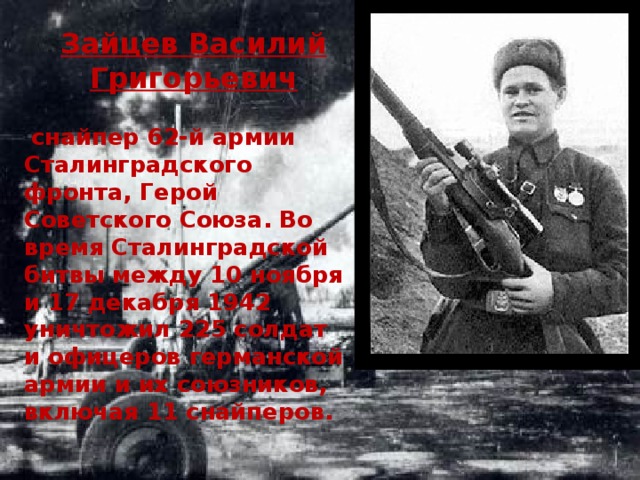 Зайцев Василий Григорьевич  снайпер 62-й армии Сталинградского фронта, Герой Советского Союза. Во время Сталинградской битвы между 10 ноября и 17 декабря 1942 уничтожил 225 солдат и офицеров германской армии и их союзников, включая 11 снайперов. 