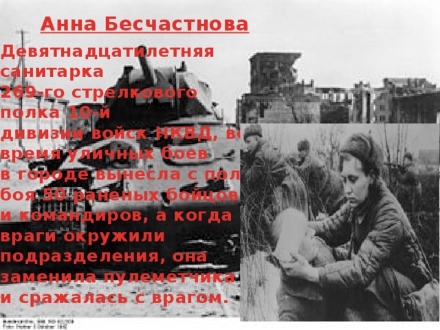 Анна Бесчастнова Девятнадцатилетняя санитарка 269-го стрелкового полка 10-й дивизии войск НКВД, во время уличных боев в городе вынесла с поля боя 50 раненых бойцов и командиров, а когда враги окружили подразделения, она заменила пулеметчика и сражалась с врагом. 