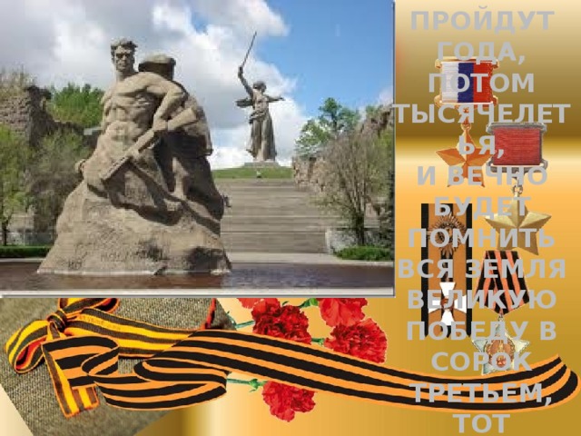 Пройдут года, потом тысячелетья, И вечно будет помнить вся земля Великую победу в сорок третьем, Тот зимний день- второе февраля… 