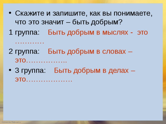 Скажите и запишите, как вы понимаете, что это значит – быть добрым? 1 группа: Быть добрым в мыслях - это ………… 2 группа: Быть добрым в словах – это…………….. 3 группа: Быть добрым в делах – это………………. 
