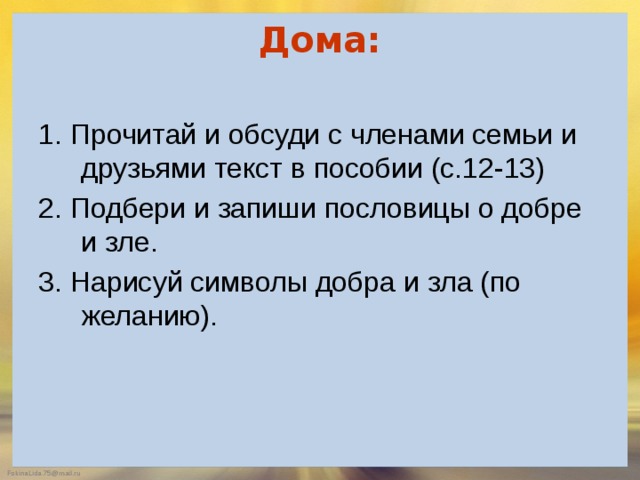 Дома:   1. Прочитай и обсуди с членами семьи и друзьями текст в пособии (с.12-13) 2. Подбери и запиши пословицы о добре и зле. 3. Нарисуй символы добра и зла (по желанию). 