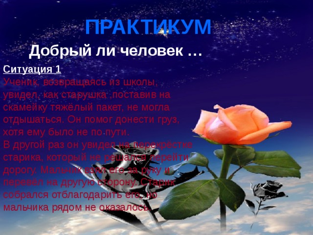 ПРАКТИКУМ  Добрый ли человек …  Ситуация 1 Ученик, возвращаясь из школы, увидел, как старушка ,поставив на скамейку тяжёлый пакет, не могла отдышаться. Он помог донести груз, хотя ему было не по пути. В другой раз он увидел на перекрёстке старика, который не решался перейти дорогу. Мальчик взял его за руку и перевёл на другую сторону. Старик собрался отблагодарить его, но мальчика рядом не оказалось. 