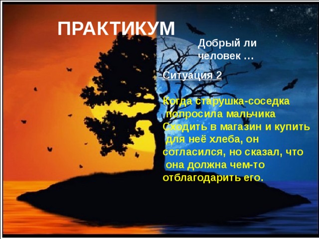 ПРАКТИКУМ Добрый ли человек …   Ситуация 2  Когда старушка-соседка  попросила мальчика Сходить в магазин и купить  для неё хлеба, он согласился, но сказал, что  она должна чем-то отблагодарить его. 