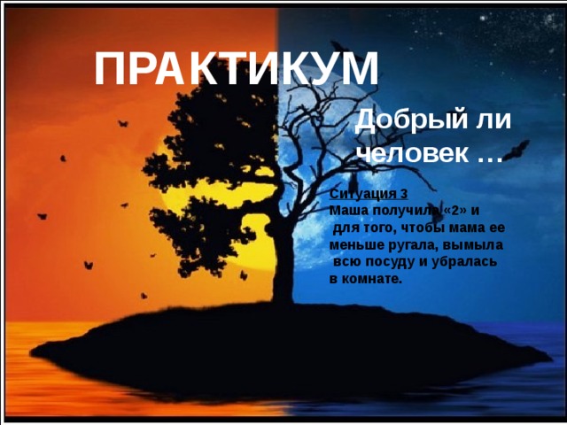 ПРАКТИКУМ  Добрый ли человек …  Ситуация 3 Маша получила «2» и  для того, чтобы мама ее меньше ругала, вымыла  всю посуду и убралась в комнате. 
