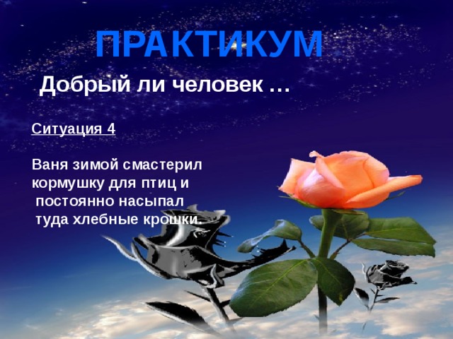 ПРАКТИКУМ  Добрый ли человек …  Ситуация 4  Ваня зимой смастерил кормушку для птиц и  постоянно насыпал  туда хлебные крошки. 
