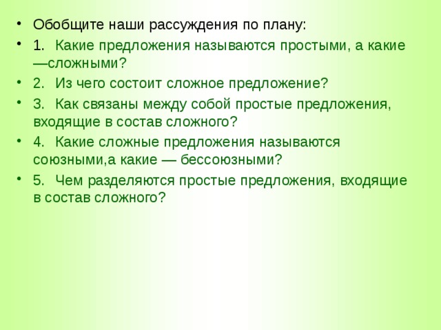 Обобщите наши рассуждения по плану: 1.  Какие предложения называются простыми, а какие —сложными? 2.  Из чего состоит сложное предложение? 3.  Как связаны между собой простые предложения, входящие в состав сложного? 4.  Какие сложные предложения называются союзными,а какие — бессоюзными? 5.  Чем разделяются простые предложения, входящие в состав сложного? 