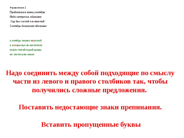 Упражнение 1 Приближался конец сентября Небо затянулось облаками  Сад был густой и в е твистый Сентябрь благоухает яблоками    а октябрь пахнет к а пустой а х о л о да ещё не наступили пошёл тихий серый дождь но листья уже опали  Надо соединить между собой подходящие по смыслу части из левого и правого столбиков так, чтобы получились сложные предложения.   Поставить недостающие знаки препинания.   Вставить пропущенные буквы 