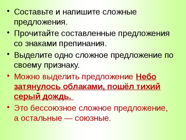 Составьте и напишите сложные предложения. Прочитайте составленные предложения со знаками препинания. Выделите одно сложное предложение по своему признаку. Можно выделить предложение Небо затянулось облаками, пошёл тихий серый дождь. Это бессоюзное сложное предложение, а остальные — союзные. 