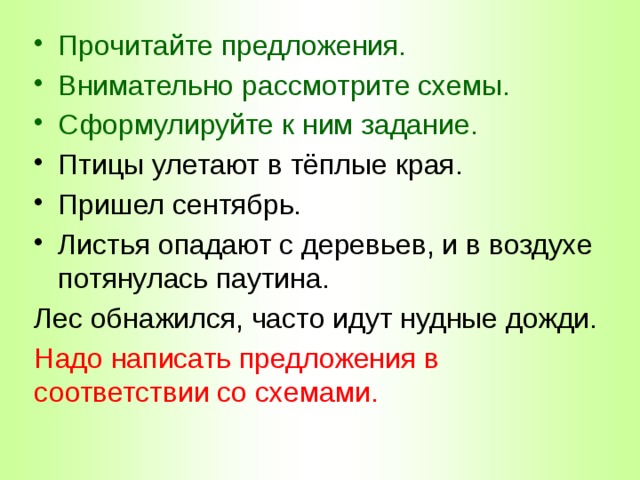 Прочитайте предложения. Внимательно рассмотрите схемы. Сформулируйте к ним задание. Птицы улетают в тёплые края. Пришел сентябрь. Листья опадают с деревьев, и в воздухе потянулась паутина. Лес обнажился, часто идут нудные дожди. Надо написать предложения в соответствии со схемами. 