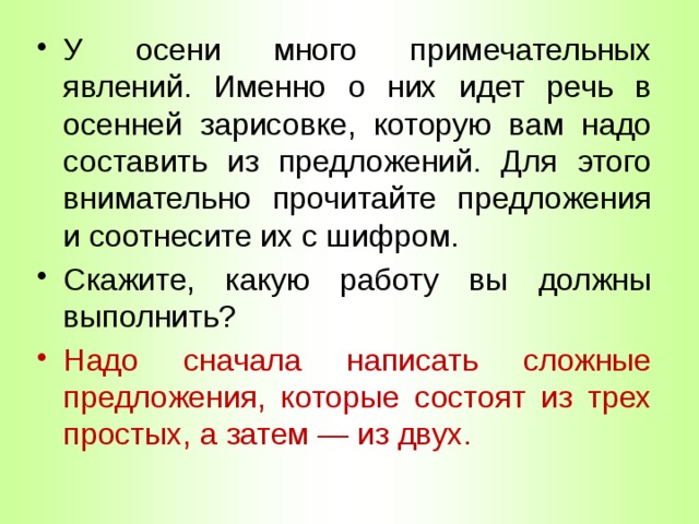 У осени много примечательных явлений. Именно о них идет речь в осенней зарисовке, которую вам надо составить из предложений. Для этого внимательно прочитайте предложения и соотнесите их с шифром. Скажите, какую работу вы должны выполнить? Надо сначала написать сложные предложения, которые состоят из трех простых, а затем — из двух. 