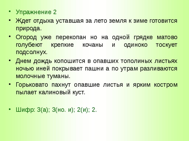 Упражнение 2 Ждет отдыха уставшая за лето земля к зиме готовится природа. Огород уже перекопан но на одной грядке матово голубеют крепкие кочаны и одиноко тоскует подсолнух. Днем дождь копошится в опавших тополиных листьях ночью иней покрывает пашни а по утрам разливаются молочные туманы. Горьковато пахнут опавшие листья и ярким костром пылает калиновый куст. Шифр: 3(а); 3(но. и); 2(и); 2. 