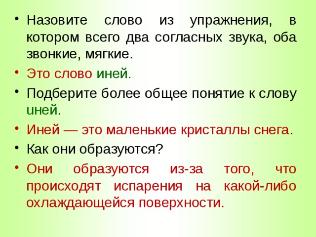 Назовите слово из упражнения, в котором всего два согласных звука, оба звонкие, мягкие. Это слово иней. Подберите более общее понятие к слову uней . Иней — это маленькие кристаллы снега . Как они образуются? Они образуются из-за того, что происходят испарения на какой-либо охлаждающейся поверхности. 