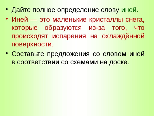 Дайте полное определение слову иней. Иней — это маленькие кристаллы снега, которые образуются из-за того, что происходят испарения на охлаждённой поверхности. Составьте предложения со словом иней в соответствии со схемами на доске. 