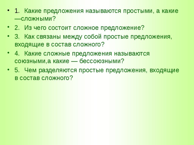1.  Какие предложения называются простыми, а какие —сложными? 2.  Из чего состоит сложное предложение? 3.  Как связаны между собой простые предложения, входящие в состав сложного? 4.  Какие сложные предложения называются союзными,а какие — бессоюзными? 5.  Чем разделяются простые предложения, входящие в состав сложного? 