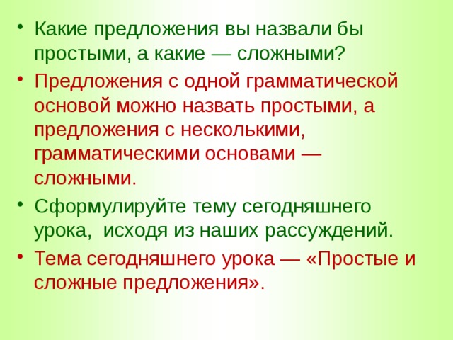 Какие предложения вы назвали бы простыми, а какие — сложными? Предложения с одной грамматической основой можно назвать простыми, а предложения с несколькими, грамматическими основами — сложными. Сформулируйте тему сегодняшнего урока, исходя из наших рассуждений. Тема сегодняшнего урока — «Простые и сложные предложения». 