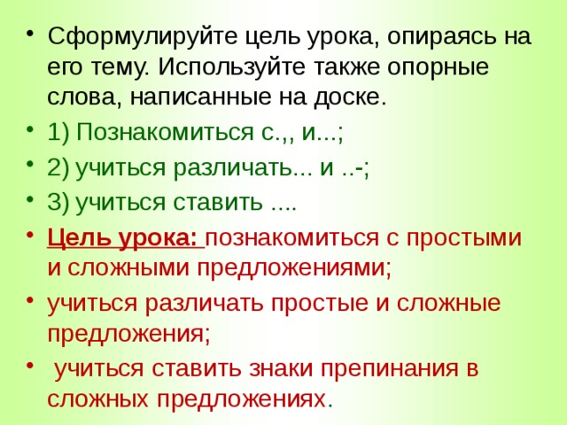 Сформулируйте цель урока, опираясь на его тему. Используйте также опорные слова, написанные на доске. 1)  Познакомиться с.,, и...; 2)  учиться различать... и ..-; 3)  учиться ставить .... Цель урока: познакомиться с простыми и сложными предложениями; учиться различать простые и сложные предложения;  учиться ставить знаки препинания в сложных предложениях . 