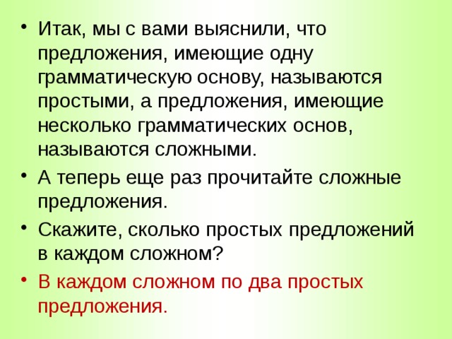 Итак, мы с вами выяснили, что предложения, имеющие одну грамматическую основу, называются простыми, а предложения, имеющие несколько грамматических основ, называются сложными. А теперь еще раз прочитайте сложные предложения. Скажите, сколько простых предложений в каждом сложном? В каждом сложном по два простых предложения. 