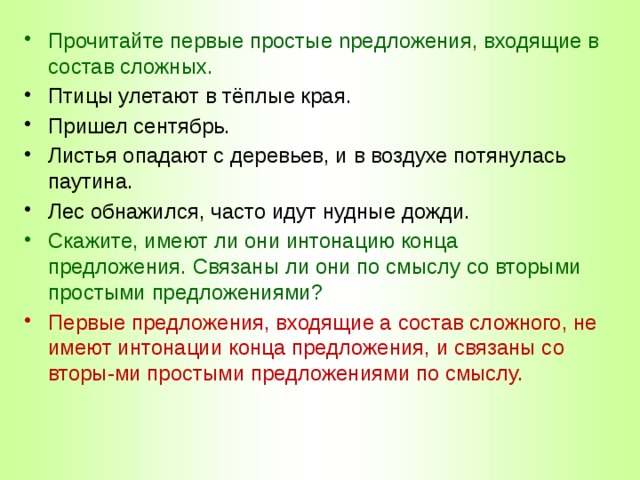 Прочитайте первые простые npeдложения, входящие в состав сложных. Птицы улетают в тёплые края. Пришел сентябрь. Листья опадают с деревьев, и в воздухе потянулась паутина. Лес обнажился, часто идут нудные дожди. Скажите, имеют ли они интонацию конца предложения. Связаны ли они по смыслу со вторыми простыми предложениями? Первые предложения, входящие а состав сложного, не имеют интонации конца предложения, и связаны со вторы-ми простыми предложениями по смыслу. 