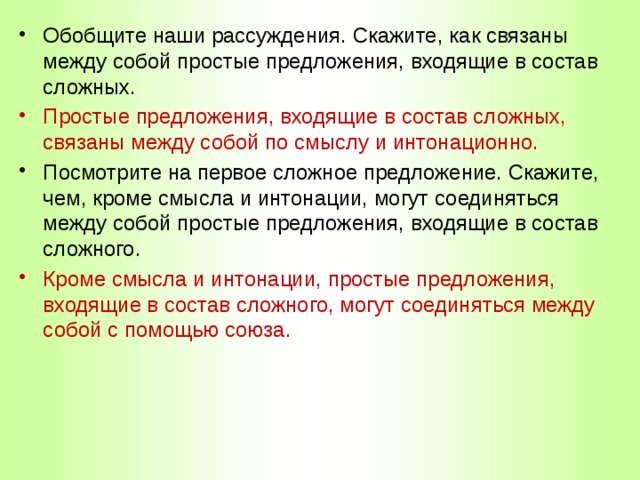 Обобщите наши рассуждения. Скажите, как связаны между собой простые предложения, входящие в состав сложных. Простые предложения, входящие в состав сложных, связаны между собой по смыслу и интонационно. Посмотрите на первое сложное предложение. Скажите, чем, кроме смысла и интонации, могут соединяться между собой простые предложения, входящие в состав сложного. Кроме смысла и интонации, простые предложения, входящие в состав сложного, могут соединяться между собой с помощью союза. 