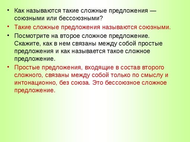 Как называются такие сложные предложения — союзными или бессоюзными? Такие сложные предложения называются союзными. Посмотрите на второе сложное предложение. Скажите, как в нем связаны между собой простые предложения и как называется такое сложное предложение. Простые предложения, входящие в состав второго сложного, связаны между собой только по смыслу и интонационно, без союза. Это бессоюзное сложное предложение. 