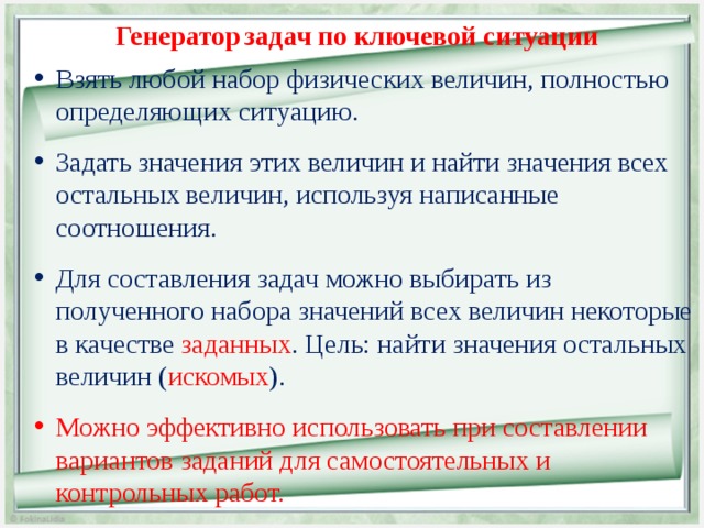 Генератор  задач по ключевой ситуации Взять любой набор физических величин, полностью определяющих ситуацию. Задать значения этих величин и найти значения всех остальных величин, используя написанные соотношения. Для составления задач можно выбирать из полученного набора значений всех величин некоторые в качестве заданных . Цель: найти значения остальных величин ( искомых ). Можно эффективно использовать при составлении вариантов заданий для самостоятельных и контрольных работ.  