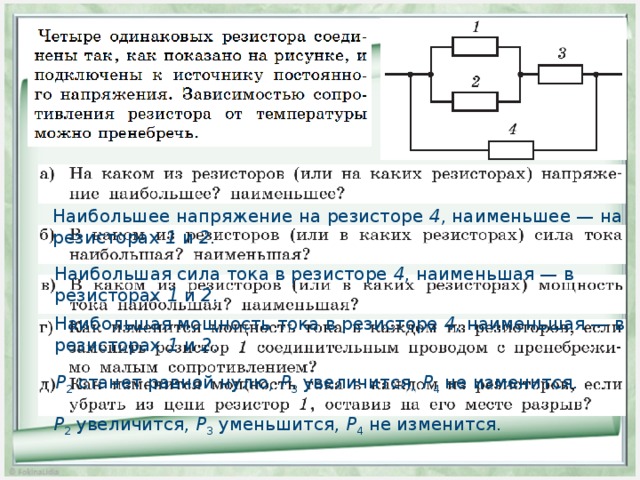 Наибольшее напряжение на резисторе 4 , наименьшее — на резисторах 1 и 2. Наибольшая сила тока в резисторе 4 , наименьшая — в резисторах 1 и 2 . Наибольшая мощность тока в резисторе 4 , наименьшая — в резисторах 1 и 2 . Р 2 станет равной нулю, Р 3 увеличится, Р 4 не изменится. Р 2 увеличится, Р 3 уменьшится, Р 4 не изменится. 