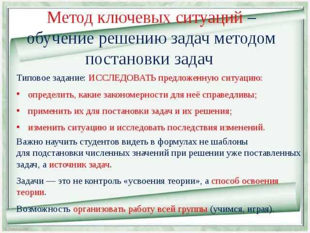 Метод ключевых ситуаций – обучение решению задач методом постановки задач Типовое задание: ИССЛЕДОВАТЬ предложенную ситуацию: определить, какие закономерности для неё справедливы; применить их для постановки задач и их решения; изменить ситуацию и исследовать последствия изменений.  Важно научить студентов видеть в формулах не шаблоны  для подстановки численных значений при решении уже поставленных задач, а источник задач . Задачи — это не контроль «усвоения теории», а способ освоения теории . Возможность организовать работу всей группы (учимся, играя). 