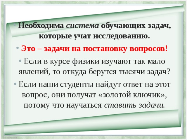 Необходима система обучающих задач, которые учат исследованию. Это – задачи на постановку вопросов! Если в курсе физики изучают так мало явлений, то откуда берутся тысячи задач? Если наши студенты найдут ответ на этот вопрос, они получат «золотой ключик», потому что научаться ставить задачи.  