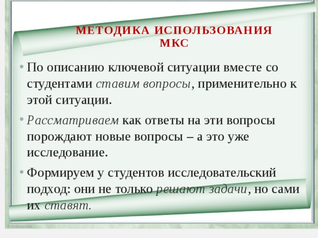 Методика использования МКС По описанию ключевой ситуации вместе со студентами ставим вопросы , применительно к этой ситуации. Рассматриваем как ответы на эти вопросы порождают новые вопросы – а это уже исследование. Формируем у студентов исследовательский подход: они не только решают задачи , но сами их ставят. 