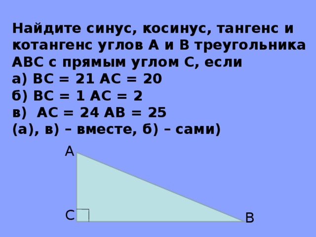 Найдите синус, косинус, тангенс и котангенс углов A и B треугольника ABC с прямым углом C , если а) BC = 21 A С = 20 б) BC = 1 AC = 2 в) AC = 24 AB = 25  (а), в) – вместе, б) – сами) A C B 