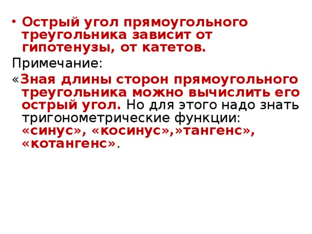 Острый угол прямоугольного треугольника зависит от гипотенузы, от катетов. Примечание: « Зная длины сторон прямоугольного треугольника можно вычислить его острый угол. Но для этого надо знать тригонометрические функции: «синус», «косинус»,»тангенс», «котангенс» . 