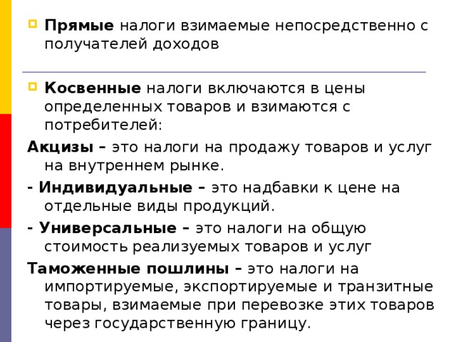 Прямые налоги взимаемые непосредственно с получателей доходов  Косвенные налоги включаются в цены определенных товаров и взимаются с потребителей: Акцизы – это налоги на продажу товаров и услуг на внутреннем рынке. - Индивидуальные – это надбавки к цене на отдельные виды продукций. - Универсальные – это налоги на общую стоимость реализуемых товаров и услуг Таможенные пошлины – это налоги на импортируемые, экспортируемые и транзитные товары, взимаемые при перевозке этих товаров через государственную границу. 