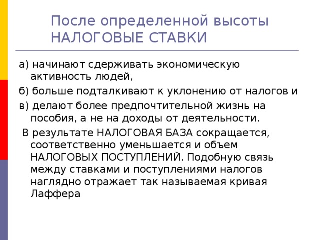 После определенной высоты НАЛОГОВЫЕ СТАВКИ    а) начинают сдерживать экономическую активность людей, б) больше подталкивают к уклонению от налогов и в) делают более предпочтительной жизнь на пособия, а не на доходы от деятельности.  В результате НАЛОГОВАЯ БАЗА сокращается, соответственно уменьшается и объем НАЛОГОВЫХ ПОСТУПЛЕНИЙ. Подобную связь между ставками и поступлениями налогов наглядно отражает так называемая кривая Лаффера 
