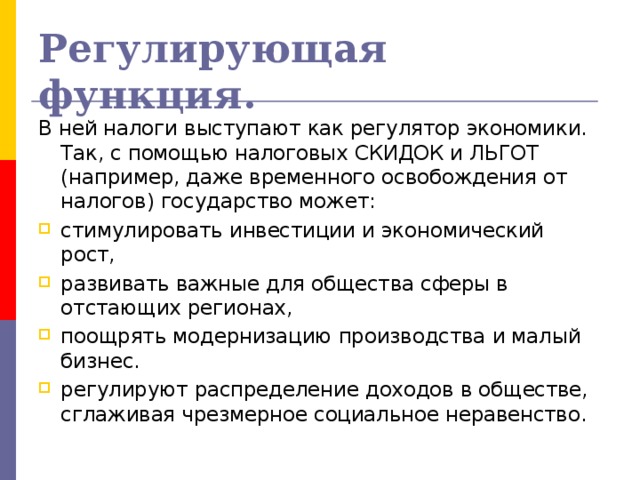 Регулирующая функция. В ней налоги выступают как регулятор экономики. Так, с помощью налоговых СКИДОК и ЛЬГОТ (например, даже временного освобождения от налогов) государство может: стимулировать инвестиции и экономический рост, развивать важные для общества сферы в отстающих регионах, поощрять модернизацию производства и малый бизнес. регулируют распределение доходов в обществе, сглаживая чрезмерное социальное неравенство. 