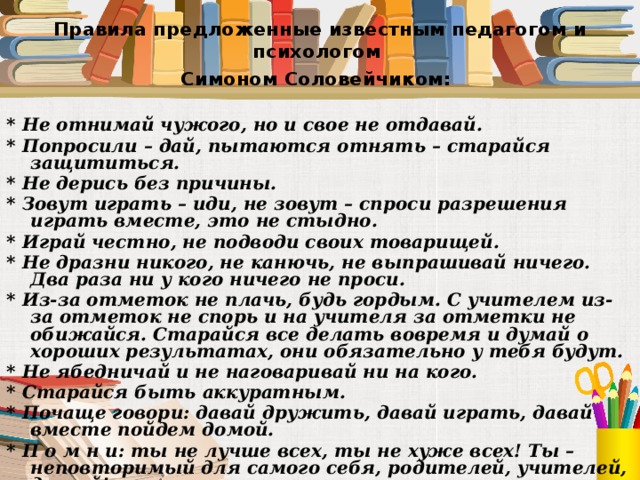 Правила предложенные известным педагогом и психологом  Симоном Соловейчиком:  * Не отнимай чужого, но и свое не отдавай. * Попросили – дай, пытаются отнять – старайся защититься. * Не дерись без причины. * Зовут играть – иди, не зовут – спроси разрешения играть вместе, это не стыдно. * Играй честно, не подводи своих товарищей. * Не дразни никого, не канючь, не выпрашивай ничего. Два раза ни у кого ничего не проси. * Из-за отметок не плачь, будь гордым. С учителем из-за отметок не спорь и на учителя за отметки не обижайся. Старайся все делать вовремя и думай о хороших результатах, они обязательно у тебя будут. * Не ябедничай и не наговаривай ни на кого. * Старайся быть аккуратным. * Почаще говори: давай дружить, давай играть, давай вместе пойдем домой. * П о м н и: ты не лучше всех, ты не хуже всех! Ты – неповторимый для самого себя, родителей, учителей, друзей! 