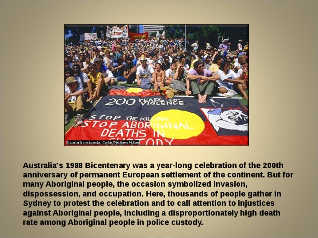  Australia's 1988 Bicentenary was a year-long celebration of the 200th anniversary of permanent European settlement of the continent. But for many Aboriginal people, the occasion symbolized invasion, dispossession, and occupation. Here, thousands of people gather in Sydney to protest the celebration and to call attention to injustices against Aboriginal people, including a disproportionately high death rate among Aboriginal people in police custody. 