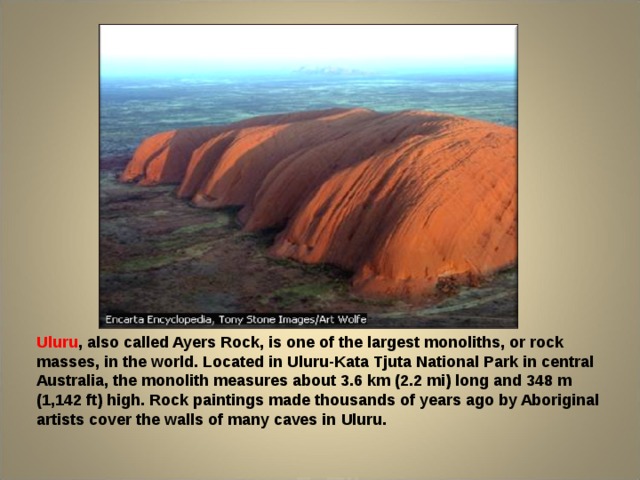 Uluru , also called Ayers Rock, is one of the largest monoliths, or rock masses, in the world. Located in Uluru-Kata Tjuta National Park in central Australia, the monolith measures about 3.6 km (2.2 mi) long and 348 m (1,142 ft) high. Rock paintings made thousands of years ago by Aboriginal artists cover the walls of many caves in Uluru. 
