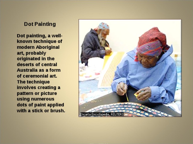 Dot Painting Dot painting, a well-known technique of modern Aboriginal art, probably originated in the deserts of central Australia as a form of ceremonial art. The technique involves creating a pattern or picture using numerous dots of paint applied with a stick or brush.  