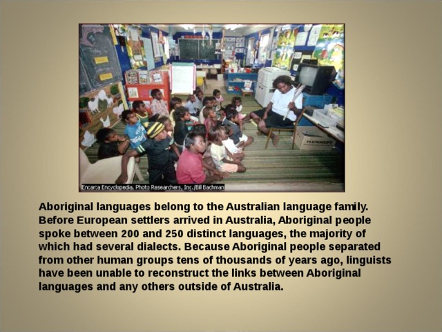 Aboriginal languages belong to the Australian language family. Before European settlers arrived in Australia, Aboriginal people spoke between 200 and 250 distinct languages, the majority of which had several dialects. Because Aboriginal people separated from other human groups tens of thousands of years ago, linguists have been unable to reconstruct the links between Aboriginal languages and any others outside of Australia. 