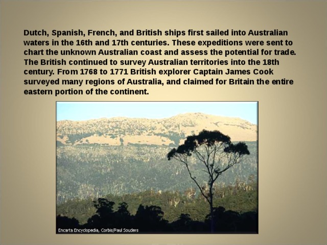 Dutch, Spanish, French, and British ships first sailed into Australian waters in the 16th and 17th centuries. These expeditions were sent to chart the unknown Australian coast and assess the potential for trade. The British continued to survey Australian territories into the 18th century. From 1768 to 1771 British explorer Captain James Cook surveyed many regions of Australia, and claimed for Britain the entire eastern portion of the continent. 