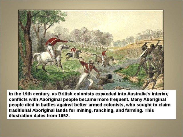 In the 19th century, as British colonists expanded into Australia's interior, conflicts with Aboriginal people became more frequent. Many Aboriginal people died in battles against better-armed colonists, who sought to claim traditional Aboriginal lands for mining, ranching, and farming. This illustration dates from 1852. 