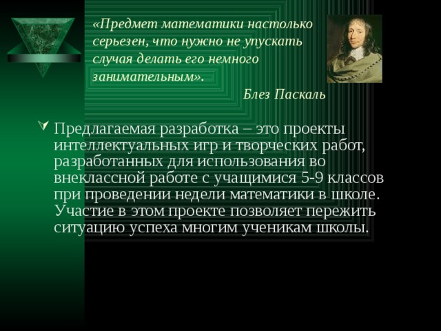 «Предмет математики настолько серьезен, что нужно не упускать случая делать его немного занимательным».  Блез Паскаль   Предлагаемая разработка – это проекты интеллектуальных игр и творческих работ, разработанных для использования во внеклассной работе с учащимися 5-9 классов при проведении недели математики в школе. Участие в этом проекте позволяет пережить ситуацию успеха многим ученикам школы. 