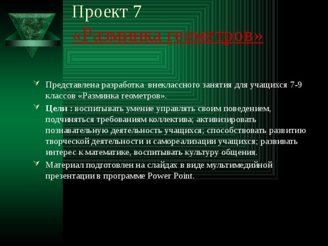 Проект 7  «Разминка геометров»   Представлена разработка внеклассного занятия для учащихся 7-9 классов «Разминка геометров». Цели :  воспитывать умение управлять своим поведением, подчиняться требованиям коллектива; активизировать познавательную деятельность учащихся; способствовать развитию творческой деятельности и самореализации учащихся; развивать интерес к математике, воспитывать культуру общения. Материал подготовлен на слайдах в виде мультимедийной презентации в программе Power Point. 