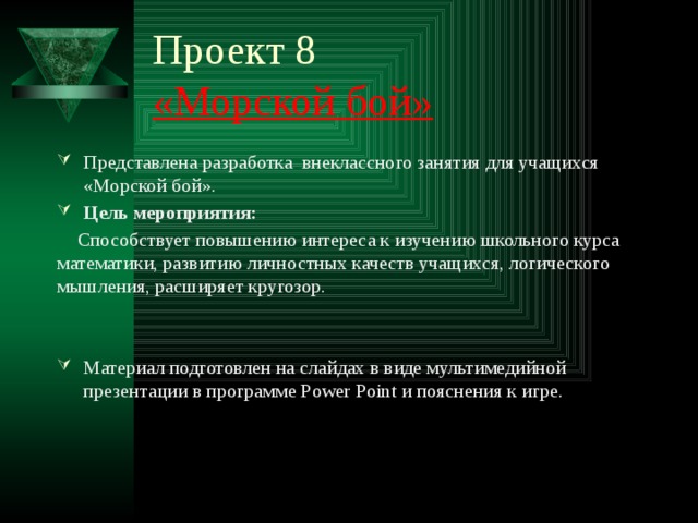 Проект 8  «Морской бой» Представлена разработка внеклассного занятия для учащихся «Морской бой». Цель мероприятия:    Способствует повышению интереса к изучению школьного курса математики, развитию личностных качеств учащихся, логического мышления, расширяет кругозор. Материал подготовлен на слайдах в виде мультимедийной презентации в программе Power Point и пояснения к игре. 