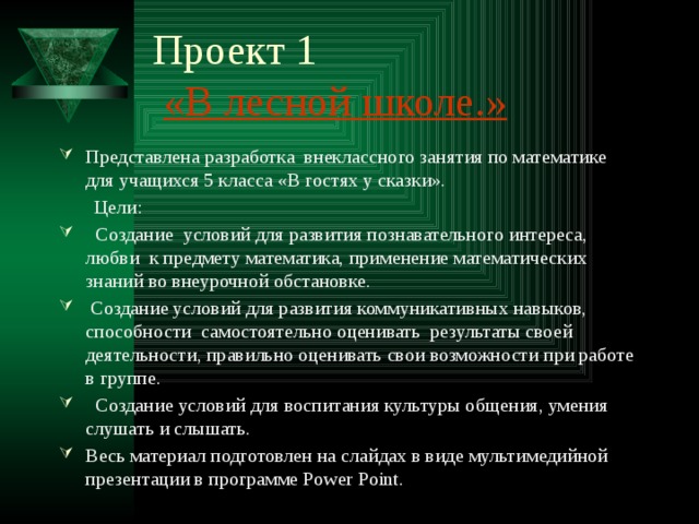 Проект 1   «В лесной школе.» Представлена разработка внеклассного занятия по математике для учащихся 5 класса «В гостях у сказки».  Цели:  Создание условий для развития познавательного интереса, любви к предмету математика, применение математических знаний во внеурочной обстановке.  Создание условий для развития коммуникативных навыков, способности самостоятельно оценивать результаты своей деятельности, правильно оценивать свои возможности при работе в группе.  Создание условий для воспитания культуры общения, умения слушать и слышать. Весь материал подготовлен на слайдах в виде мультимедийной презентации в программе Power Point. 